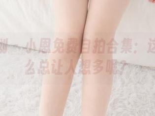 紧急企划 – 小恩免费自拍合集：这衣服怎么总让人想多呢？